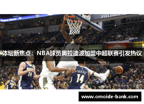 体坛新焦点：NBA球员奥拉迪波加盟中超联赛引发热议